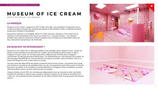 16
3 - I N S T A G R A M M A B L E S T O R E S
M U S E U M O F I C E C R E A M
2 0 1 8 E 7 t h P l a c e , L o s A n g e l e s
LA MARQUE
Museum of Ice Cream, inauguré en 2017 à New York avec une exposition temporaire, est un
musée-boutique interactif qui propose des glaces et des bonbons, dans un dédale de pièces
toutes plus colorées et fantaisistes.
Aujourd’hui présent à Los Angeles, Miami et à San Francisco, Museum of Ice Cream est la
réussite d’une entrepreneure de 25 ans qui rêvait d’un « nouveau Disney »… Les visiteurs
achètent leur billet en ligne pour 29 $ et y passent tout le temps qu’ils souhaitent dans ces
lieux résolument pensés pour les millenials.
EN QUOI EST-CE INTERESSANT ?
Museum of Ice Cream est un exemple parfait d’une stratégie social media in-store : toutes les
pièces ont été pensées pour permettre au visiteur de se prendre en photo dans un décor
magique. Et pour cause : on compte aujourd’hui déjà plus de 135 000 posts Instagram
comprenant le hashtag #museumoﬁcecream. Un phénomène qui n’est pas prêt de s’arrêter de
sitôt, puisque Maryellis Bunn, la jeune femme à l’origine du projet, a pour ambition d’ouvrir à
terme 180 Museum of Ice Cream dans le monde.
Les lieux sont des labyrinthes de pièces contenant entre autres choses : une grotte rock-candy,
une licorne et une piscine de paillettes d'arc-en-ciel. Les expositions sont très souvent la toile de
fond pour les selﬁes, et les nombreux clichés afﬁchés sur Instagram, Flickr, Facebook, et autres
sites de médias sociaux servent à promouvoir la marque.
Chaque visiteur se voit offrir de nombreuses dégustations tout au long de la visite. Les billets
doivent être achetés à l'avance pour certains créneaux horaires. Et ça marche, les billets sont
« sold out » en quelques heures seulement et les clients-visiteurs font la queue avant de pouvoir
rentrer !
 