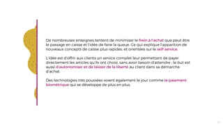 De nombreuses enseignes tentent de minimiser le frein à l’achat que peut être
le passage en caisse et l’idée de faire la queue. Ce qui explique l’apparition de
nouveaux concepts de caisse plus rapides, et orientées sur le self-service.
L’idée est d’offrir aux clients un service complet leur permettant de payer
directement les articles qu’ils ont choisi, sans avoir besoin d’attendre : le but est
aussi d’autonomiser et de laisser de la liberté au client dans sa démarche
d’achat.
Des technologies très poussées voient également le jour comme le paiement
biométrique qui se développe de plus en plus.
23
 