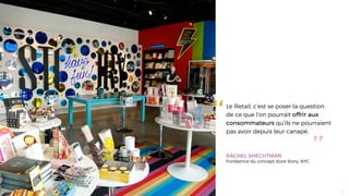 ‘‘
’’
Le Retail, c’est se poser la question
de ce que l’on pourrait offrir aux
consommateurs qu’ils ne pourraient
pas avoir depuis leur canapé.
RACHEL SHECHTMAN
Fondatrice du concept store Story, NYC
4
 