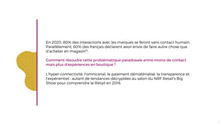En 2020, 80% des interactions avec les marques se feront sans contact humain.
Parallèlement, 60% des français déclarent avoir envie de faire autre chose que
d’acheter en magasin(1).
Comment résoudre cette problématique paradoxale entre moins de contact
mais plus d’expériences en boutique ?
L’hyper-connectivité, l’omnicanal, le paiement dématérialisé, la transparence et
l’expérientiel : autant de tendances décryptées au salon du NRF Retail’s Big
Show pour comprendre le Retail en 2018.
5
 