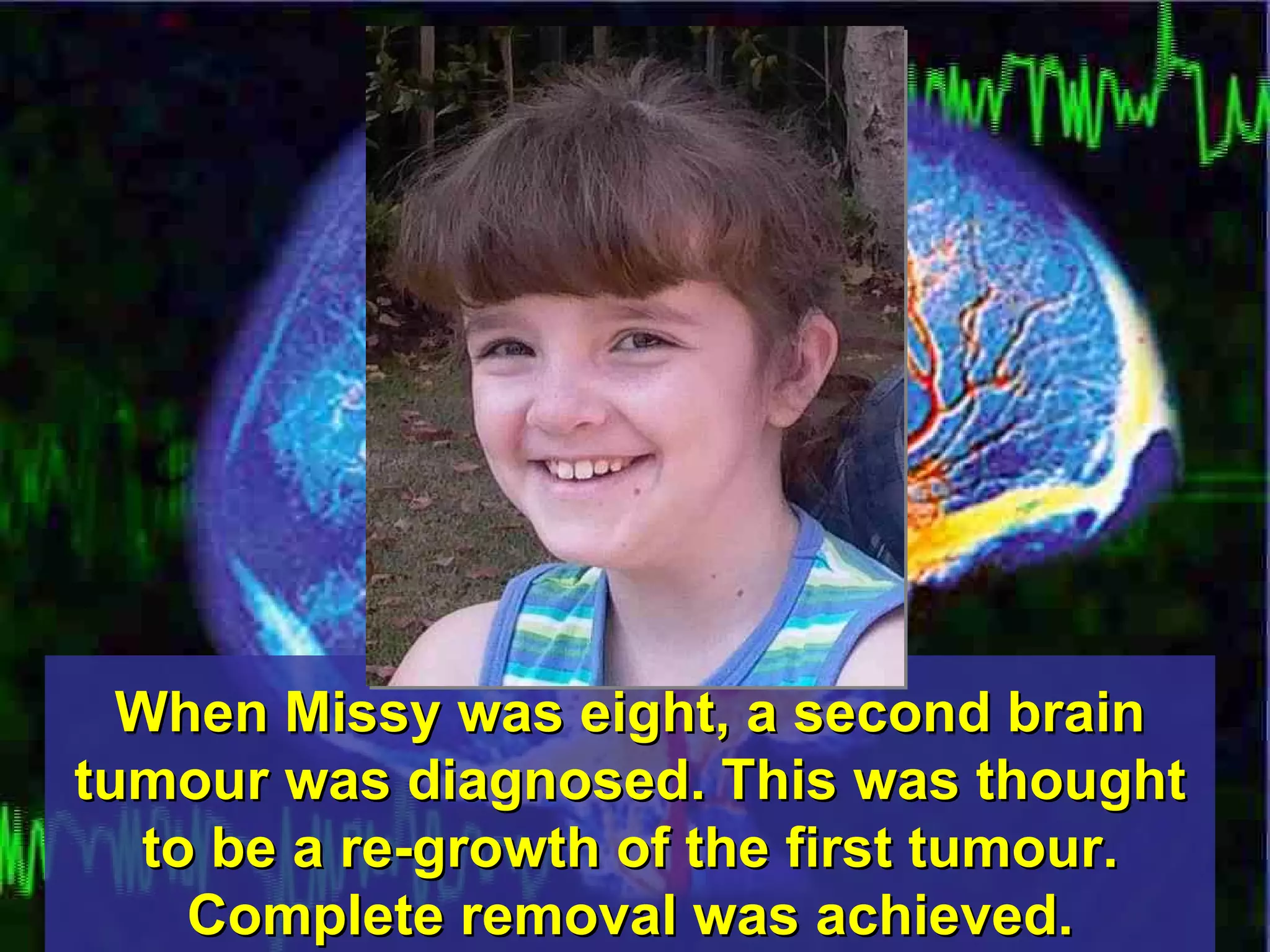 When Missy was eight, a second brain tumour was diagnosed. This was thought to be a re-growth of the first tumour. Complete removal was achieved. 