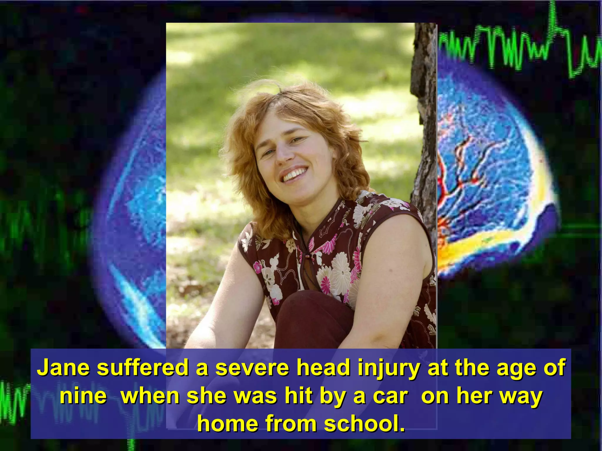Jane suffered a severe head injury at the age of nine  when she was hit by a car  on her way home from school. 