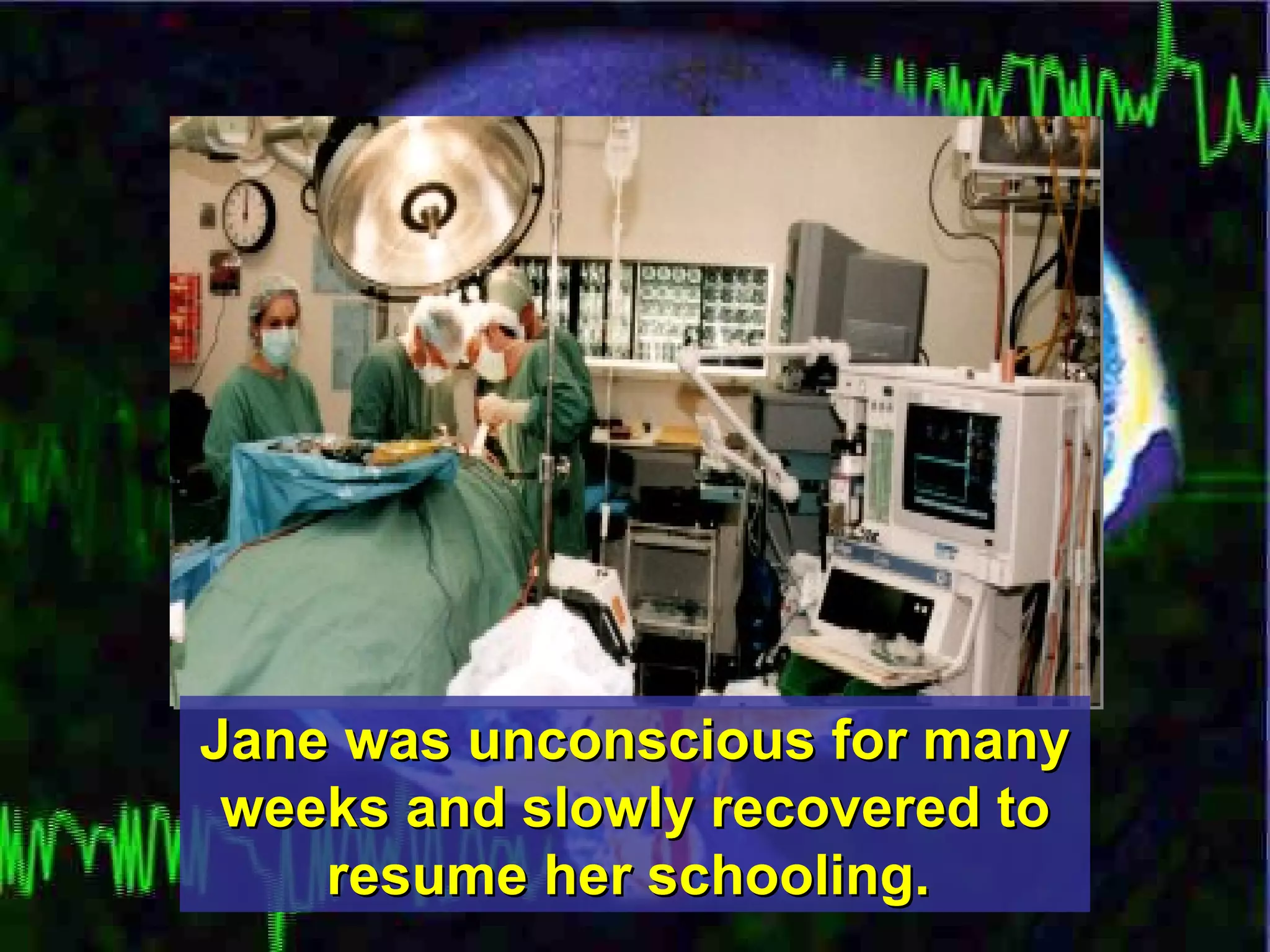Jane was unconscious for many weeks and slowly recovered to resume her schooling.   