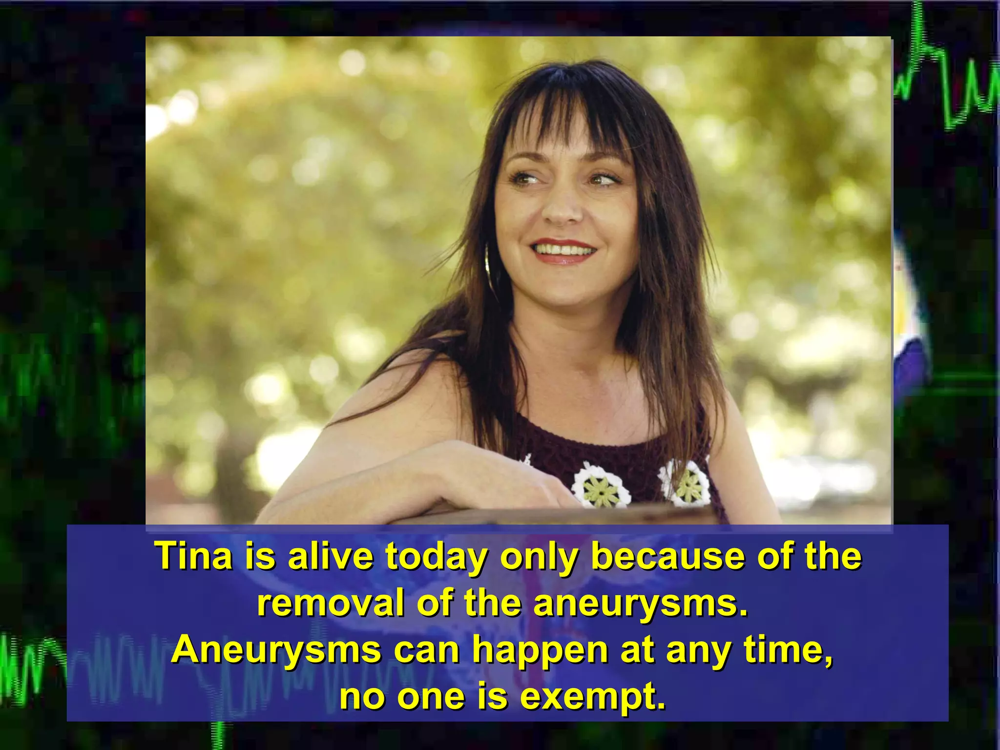 Tina is alive today only because of the removal of the aneurysms.  Aneurysms can happen at any time,  no one is exempt.   