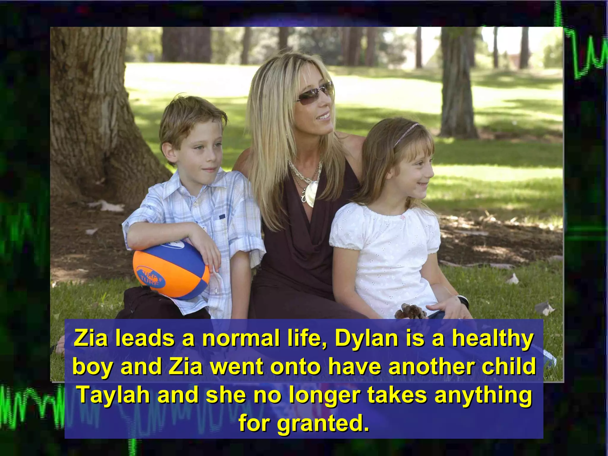 Zia leads a normal life, Dylan is a healthy boy and Zia went onto have another child Taylah and she no longer takes anything for granted. 