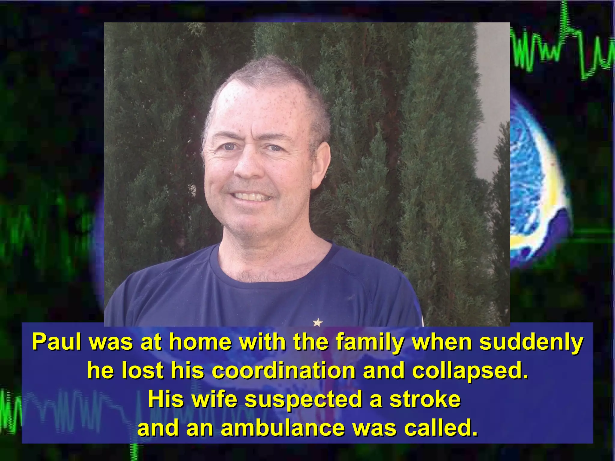 Paul was at home with the family when suddenly he lost his coordination and collapsed. His wife suspected a stroke  and an ambulance was called. 