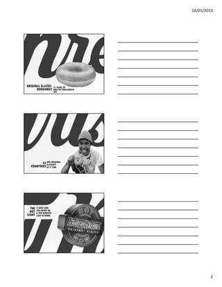 14/01/2013




ORIGINAL GLAZED         ©
                              75 YEARS OF
      DOUGHNUT
                            ……..




                              MELT-IN-YOUR-MOUTH
                              JOY.




         24 ONE ORIGINAL
                 ……..




            GLAZED®
  COUNTRIES AT A TIME.




  THE    A SURE SIGN
         YOU MIGHT BE
  HOT
        ……..




         A FEW MINUTES
LIGHT    LATE TO WORK.




                                                           2
 