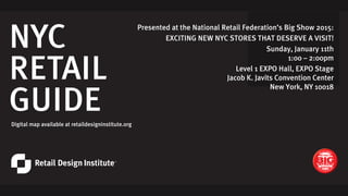 NYC
RETAIL
GUIDE
EXCITING NEW NYC STORES
THAT DESERVE A VISIT!
Sunday, January 11th
1:00 – 2:00pm
Level 1 EXPO Hall, EXPO Stage
Jacob K. Javits Convention Center
New York, NY 10018
Digital map available at retaildesigninstitute.org
Presented at the National Retail Federation’s Big Show 2015:
EXCITING NEW NYC STORES THAT DESERVE A VISIT!
Sunday, January 11th
1:00 – 2:00pm
Level 1 EXPO Hall, EXPO Stage
Jacob K. Javits Convention Center
New York, NY 10018
 
