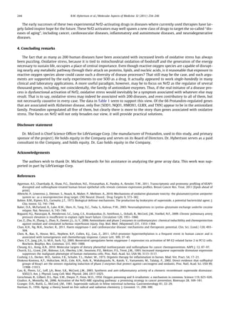 The early successes of these two experimental Nrf2-activating drugs in diseases where currently used therapies have lar-
gely failed inspire hope for the future. These Nrf2 activators may well spawn a new class of drugs to target the so-called ‘‘dis-
eases of aging’’, including cancer, cardiovascular diseases, inﬂammatory and autoimmune diseases, and neurodegenerative
diseases.
4. Concluding remarks
The fact that as many as 200 human diseases have been associated with increased levels of oxidative stress has always
been puzzling. Oxidative stress, because it is tied to mitochondrial oxidation of foodstuff and the generation of the energy
necessary to sustain life, occupies a place of central importance. Even though reactive oxygen species are capable of disrupt-
ing nearly any metabolic pathway through their attack on proteins, lipids, and nucleic acids, is it reasonable that exposure to
reactive oxygen species alone could cause such a diversity of disease processes? That still may be the case, and such argu-
ments are supported by the early experiments to use SOD as a drug. It actually appeared to work single-handedly in many
clinical and laboratory applications. A more useful paradigm, however, may be to focus on Nrf2 as the regulator of several
thousand genes, including, not coincidentally, the family of antioxidant enzymes. Thus, if the real initiator of a disease pro-
cess is dysfunctional activation of Nrf2, oxidative stress would inevitably be a symptom associated with whatever else may
result. That is to say, oxidative stress may indeed be associated with 200 diseases, and even contributory to all of them, but
not necessarily causative in every case. The data in Table 1 seem to support this view. Of the 66 Protandim-regulated genes
that are associated with Alzheimer disease, only ﬁve (SOD1, NQO1, HMOX1, GLRX, and TXN) appear to be in the antioxidant
family. Protandim upregulated all ﬁve of them, but clearly there is more to the story than genes associated with oxidative
stress. The focus on Nrf2 will not only broaden our view, it will provide practical solutions.
Disclosure statement
Dr. McCord is Chief Science Ofﬁcer for LifeVantage Corp. (the manufacturer of Protandim, used in this study, and primary
sponsor of the project). He holds equity in the Company and serves on its Board of Directors. Dr. Hybertson serves as a paid
consultant to the Company, and holds equity. Dr. Gao holds equity in the Company.
Acknowledgements
The authors wish to thank Dr. Michael Edwards for his assistance in analyzing the gene array data. This work was sup-
ported in part by LifeVantage Corp.
References
Agyeman, A.S., Chaerkady, R., Shaw, P.G., Davidson, N.E., Visvanathan, K., Pandey, A., Kensler, T.W., 2011. Transcriptomic and proteomic proﬁling of KEAP1
disrupted and sulforaphane-treated human breast epithelial cells reveals common expression proﬁles. Breast Cancer Res. Treat. 2011 [Epub ahead of
print].
Albrecht, P., Lewerenz, J., Dittmer, S., Noack, R., Maher, P., Methner, A., 2010. Mechanisms of oxidative glutamate toxicity: the glutamate/cystine antiporter
system xc- as a neuroprotective drug target. CNS Neurol. Disord.: Drug Targets 9, 373–382.
Babior, B.M., Kipnes, R.S., Curnutte, J.T., 1973. Biological defense mechanisms. The production by leukocytes of superoxide, a potential bactericidal agent. J.
Clin. Invest. 52, 741–744.
Baker, D.A., McFarland, K., Lake, R.W., Shen, H., Tang, X.C., Toda, S., Kalivas, P.W., 2003. Neuroadaptations in cystine–glutamate exchange underlie cocaine
relapse. Nat. Neurosci. 6, 743–749.
Bogaard, H.J., Natarajan, R., Henderson, S.C., Long, C.S., Kraskauskas, D., Smithson, L., Ockaili, R., McCord, J.M., Voelkel, N.F., 2009. Chronic pulmonary artery
pressure elevation is insufﬁcient to explain right heart failure. Circulation 120, 1951–1960.
Cao, Z., Zhu, H., Zhang, L., Zhao, X., Zweier, J.L., Li, Y., 2006. Antioxidants and phase 2 enzymes in cardiomyocytes: chemical inducibility and chemoprotection
against oxidant and simulated ischemia–reperfusion injury. Exp. Biol. Med. (Maywood) 231, 1353–1364.
Chan, K.H., Ng, M.K., Stocker, R., 2011. Haem oxygenase-1 and cardiovascular disease: mechanisms and therapeutic potential. Clin. Sci. (Lond.) 120, 493–
504.
Chen, B., Rao, X., House, M.G., Nephew, K.P., Cullen, K.J., Guo, Z., 2011. GPx3 promoter hypermethylation is a frequent event in human cancer and is
associated with tumorigenesis and chemotherapy response. Cancer Lett. 309, 37–45.
Chen, C.Y., Jang, J.H., Li, M.H., Surh, Y.J., 2005. Resveratrol upregulates heme oxygenase-1 expression via activation of NF-E2-related factor 2 in PC12 cells.
Biochem. Biophys. Res. Commun. 331, 993–1000.
Cheung, K.L., Kong, A.N., 2010. Molecular targets of dietary phenethyl isothiocyanate and sulforaphane for cancer chemoprevention. AAPS J. 12, 87–97.
Church, S.L., Grant, J.W., Ridnour, L.A., Oberley, L.W., Swanson, P.E., Meltzer, P.S., Trent, J.M., 1993. Increased manganese superoxide dismutase expression
suppresses the malignant phenotype of human melanoma cells. Proc. Natl. Acad. Sci. USA 90, 3113–3117.
Cushing, L.S., Decker, W.E., Santos, F.K., Schulte, T.L., Huber, W., 1973. Orgotein therapy for inﬂammation in horses. Mod. Vet. Pract. 54, 17–21.
Dinkova-Kostova, A.T., Holtzclaw, W.D., Cole, R.N., Itoh, K., Wakabayashi, N., Katoh, Y., Yamamoto, M., Talalay, P., 2002. Direct evidence that sulfhydryl
groups of Keap1 are the sensors regulating induction of phase 2 enzymes that protect against carcinogens and oxidants. Proc. Natl. Acad. Sci. USA 99,
11908–11913.
Gao, B., Flores, S.C., Leff, J.A., Bose, S.K., McCord, J.M., 2003. Synthesis and anti-inﬂammatory activity of a chimeric recombinant superoxide dismutase:
SOD2/3. Am. J. Physiol. Lung Cell. Mol. Physiol. 284, L917–L925.
Gerschman, R., Gilbert, D.L., Nye, S.W., Dwyer, P., Fenn, W.O., 1954. Oxygen poisoning and X-irradiation: a mechanism in common. Science 119, 623–626.
Giudice, A., Montella, M., 2006. Activation of the Nrf2-ARE signaling pathway: a promising strategy in cancer prevention. Bioessays 28, 169–181.
Granger, D.N., Rutili, G., McCord, J.M., 1981. Superoxide radicals in feline intestinal ischemia. Gastroenterology 81, 22–29.
Harman, D., 1956. Aging: a theory based on free radical and radiation chemistry. J. Gerontol. 11, 298–300.
244 B.M. Hybertson et al. / Molecular Aspects of Medicine 32 (2011) 234–246
 