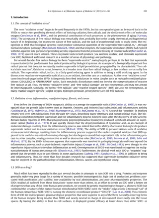 1. Introduction
1.1. The concept of ‘‘oxidative stress’’
The term ‘‘oxidative stress’’ began to be used frequently in the 1970s, but its conceptual origins can be traced back to the
1950s to researchers pondering the toxic effects of ionizing radiation, free radicals, and the similar toxic effects of molecular
oxygen (Gerschman et al., 1954), and the potential contribution of such processes to the phenomenon of aging (Harman,
1956). The acceptance of free radical biology was remarkably slow, probably due to the largely theoretical and hypothetical
nature of its beginnings, the evanescent nature of free radicals, and the lack of experimental tools to study them. The rec-
ognition in 1968 that biological systems could produce substantial quantities of the superoxide free radical, O2
ÅÀ
, through
normal metabolic pathways (McCord and Fridovich, 1968) and that enzymes, the superoxide dismutases (SOD), had evolved
with the apparent sole purpose of protecting aerobic organisms from the presumed toxicity of this free radical (McCord et al.,
1969, 1971) spurred much interest. These enzymatic tools to both produce (via xanthine oxidase) and eliminate superoxide
(via SOD) facilitated additional research in a number of areas of physiology and pathology.
For several decades free radical biology has been ‘‘superoxide-centric’’, owing largely, perhaps, to the fact that superoxide
is quantitatively the predominant free radical produced by biological systems. An example of a biologically-important free
radical process that does not necessarily involve superoxide is lipid peroxidation, propagated by the characteristic ‘‘free rad-
ical chain reaction’’. Oxidative stress, however, is a broader term than free radical biology, as few oxidants are actually free
radicals. The superoxide radical, in fact, is a fairly good reducing agent in addition to being a mild oxidizing agent. In the
dismutation reaction one superoxide radical acts as an oxidant, the other acts as a reductant. As the term ‘‘oxidative stress’’
came into broad usage in the 1970s it frequently described imbalances in redox couples such as reduced to oxidized gluta-
thione (GSH/GSSG) or NADPH/NADP+
ratios. Such metabolic disturbances need not involve the overproduction of reactive
free radicals at all. Thus, the terms ‘‘oxidative stress’’ and ‘‘free radical damage’’ are not synonymous and may not always
be interchangeable. Similarly, the terms ‘‘free radicals’’ and ‘‘reactive oxygen species’’ (ROS) are also not synonymous, as
many reactive oxygen species (singlet oxygen, hydrogen peroxide, peroxynitrite) are not free radicals.
1.2. Oxidative stress, inﬂammation, reperfusion injury, ﬁbrosis, and cancer
Even before the discovery of SOD’s enzymatic ability to scavenge the superoxide radical (McCord et al., 1969), it was rec-
ognized that the protein (also known then as Orgotein, Ontosein, and Palosein) had substantial anti-inﬂammatory activity
(Cushing et al., 1973; Huber et al., 1968; Marberger et al., 1975; McGinness et al., 1977). A search for ‘‘orgotein’’ in PubMed
returns well over 100 publications from the past 40+ years, describing many veterinary and human clinical trials. The bio-
chemical connection between superoxide and the inﬂammatory process followed soon after the discovery of SOD activity.
Bernard Babior reported in 1973 that phagocytosing polymorphonuclear leukocytes produced signiﬁcant amounts of super-
oxide radical (Babior et al., 1973). It was quickly shown that the depolymerization of hyaluronic acid, as an example of
molecular damage resulting from the inﬂammatory process, was indeed due to this ability of activated leukocytes to produce
superoxide radical and to cause oxidative stress (McCord, 1974). The ability of SOD to prevent various sorts of oxidative
stress-associated damage resulting from the inﬂammatory process supported the earlier empirical evidence that SOD ap-
peared to be useful as an anti-inﬂammatory therapy, but also began to reveal that superoxide’s role in the inﬂammatory pro-
cess is rather complex, serving constructive as well as destructive roles (McCord et al., 1980; Petrone et al., 1980; Salin and
McCord, 1975). By the 1980s it became apparent that superoxide was involved in pathophysiological conditions beyond the
inﬂammatory process, such as post-ischemic reperfusion injury (Granger et al., 1981; McCord, 1985), even though in vivo
reperfusion injury ultimately involves inﬂammation as well. Overexpression of SOD2 was even found to suppress the malig-
nant phenotype of human melanoma cells (Church et al., 1993). Furthermore, the clinical work with SOD as ‘‘orgotein’’ sug-
gested that the protein may be anti-ﬁbrotic in some applications (Ludwig, 1991; Sanchiz et al., 1996), in addition to being
anti-inﬂammatory. Thus, for more than four decades research has suggested that superoxide-dependent oxidative stress
may be involved in the pathophysiology of inﬂammation, ﬁbrosis, cancer, and reperfusion injury.
1.3. SOD as a drug?
Much effort has been expended in the past several decades in attempts to turn SOD into a drug. Proteins and enzymes
generally make very poor drugs for a variety of reasons: possible immunogenicity, high cost of production, problems asso-
ciated with puriﬁcation and stability, non-availability by oral administration, and poor pharmacokinetic properties. The
SODs studied all suffered from these limitations—some more than others. In an effort to create an SOD with a better set
of properties than any of the three human gene products, we created by genetic engineering techniques a chimeric SOD that
combined the structure of the mature human mitochondrial SOD (SOD2) with the ‘‘sticky’’ polycationic C-terminal ‘‘tail’’ of
the human extracellular SOD (SOD3), naming the chimeric recombinant product ‘‘SOD2/3’’ (Gao et al., 2003). This chimeric
form of SOD did indeed possess pharmacological properties that were superior to any of the three naturally occurring forms
of the human enzyme. Being smaller than SOD3 and nearly neutral in charge, it extravasated more easily into the tissue
spaces. By having the ability to bind to cell surfaces, it displayed greater efﬁcacy at lower doses than either SOD1 or
B.M. Hybertson et al. / Molecular Aspects of Medicine 32 (2011) 234–246 235
 