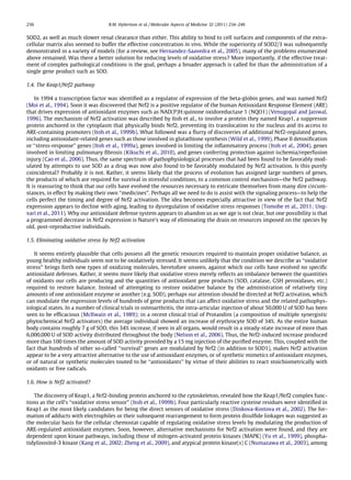 SOD2, as well as much slower renal clearance than either. This ability to bind to cell surfaces and components of the extra-
cellular matrix also seemed to buffer the effective concentration in vivo. While the superiority of SOD2/3 was subsequently
demonstrated in a variety of models (for a review, see Hernandez-Saavedra et al., 2005), many of the problems enumerated
above remained. Was there a better solution for reducing levels of oxidative stress? More importantly, if the effective treat-
ment of complex pathological conditions is the goal, perhaps a broader approach is called for than the administration of a
single gene product such as SOD.
1.4. The Keap1/Nrf2 pathway
In 1994 a transcription factor was identiﬁed as a regulator of expression of the beta-globin genes, and was named Nrf2
(Moi et al., 1994). Soon it was discovered that Nrf2 is a positive regulator of the human Antioxidant Response Element (ARE)
that drives expression of antioxidant enzymes such as NAD(P)H:quinone oxidoreductase 1 (NQO1) (Venugopal and Jaiswal,
1996). The mechanism of Nrf2 activation was described by Itoh et al., to involve a protein they named Keap1, a suppressor
protein anchored in the cytoplasm that physically binds Nrf2, preventing its translocation to the nucleus and its access to
ARE-containing promoters (Itoh et al., 1999b). What followed was a ﬂurry of discoveries of additional Nrf2-regulated genes,
including antioxidant-related genes such as those involved in glutathione synthesis (Wild et al., 1999), Phase II detoxiﬁcation
or ‘‘stress-response’’ genes (Itoh et al., 1999a), genes involved in limiting the inﬂammatory process (Itoh et al., 2004), genes
involved in limiting pulmonary ﬁbrosis (Kikuchi et al., 2010), and genes conferring protection against ischemia/reperfusion
injury (Cao et al., 2006). Thus, the same spectrum of pathophysiological processes that had been found to be favorably mod-
ulated by attempts to use SOD as a drug was now also found to be favorably modulated by Nrf2 activation. Is this purely
coincidental? Probably it is not. Rather, it seems likely that the process of evolution has assigned large numbers of genes,
the products of which are required for survival in stressful conditions, to a common control mechanism—the Nrf2 pathway.
It is reassuring to think that our cells have evolved the resources necessary to extricate themselves from many dire circum-
stances, in effect by making their own ‘‘medicines’’. Perhaps all we need to do is assist with the signaling process—to help the
cells perfect the timing and degree of Nrf2 activation. The idea becomes especially attractive in view of the fact that Nrf2
expression appears to decline with aging, leading to dysregulation of oxidative stress responses (Tomobe et al., 2011; Ung-
vari et al., 2011). Why our antioxidant defense system appears to abandon us as we age is not clear, but one possibility is that
a programmed decrease in Nrf2 expression is Nature’s way of eliminating the drain on resources imposed on the species by
old, post-reproductive individuals.
1.5. Eliminating oxidative stress by Nrf2 activation
It seems entirely plausible that cells possess all the genetic resources required to maintain proper oxidative balance, as
young healthy individuals seem not to be oxidatively stressed. It seems unlikely that the condition we describe as ‘‘oxidative
stress’’ brings forth new types of oxidizing molecules, heretofore unseen, against which our cells have evolved no speciﬁc
antioxidant defenses. Rather, it seems more likely that oxidative stress merely reﬂects an imbalance between the quantities
of oxidants our cells are producing and the quantities of antioxidant gene products (SOD, catalase, GSH peroxidases, etc.)
required to restore balance. Instead of attempting to restore oxidative balance by the administration of relatively tiny
amounts of one antioxidant enzyme or another (e.g. SOD), perhaps our attention should be directed at Nrf2 activation, which
can modulate the expression levels of hundreds of gene products that can affect oxidative stress and the related pathophys-
iological states. In a number of clinical trials in osteoarthritis, the intra-articular injection of about 50,000 U of SOD has been
seen to be efﬁcacious (McIlwain et al., 1989); in a recent clinical trial of Protandim (a composition of multiple synergistic
phytochemical Nrf2 activators) the average individual showed an increase of erythrocyte SOD of 34%. As the entire human
body contains roughly 7 g of SOD, this 34% increase, if seen in all organs, would result in a steady-state increase of more than
6,000,000 U of SOD activity distributed throughout the body (Nelson et al., 2006). Thus, the Nrf2-induced increase produced
more than 100 times the amount of SOD activity provided by a 15 mg injection of the puriﬁed enzyme. This, coupled with the
fact that hundreds of other so-called ‘‘survival’’ genes are modulated by Nrf2 (in addition to SOD1), makes Nrf2 activation
appear to be a very attractive alternative to the use of antioxidant enzymes, or of synthetic mimetics of antioxidant enzymes,
or of natural or synthetic molecules touted to be ‘‘antioxidants’’ by virtue of their abilities to react stoichiometrically with
oxidants or free radicals.
1.6. How is Nrf2 activated?
The discovery of Keap1, a Nrf2-binding protein anchored to the cytoskeleton, revealed how the Keap1/Nrf2 complex func-
tions as the cell’s ‘‘oxidative stress sensor’’ (Itoh et al., 1999b). Four particularly reactive cysteine residues were identiﬁed in
Keap1 as the most likely candidates for being the direct sensors of oxidative stress (Dinkova-Kostova et al., 2002). The for-
mation of adducts with electrophiles or their subsequent rearrangement to form protein disulﬁde linkages was suggested as
the molecular basis for the cellular chemostat capable of regulating oxidative stress levels by modulating the production of
ARE-regulated antioxidant enzymes. Soon, however, alternative mechanisms for Nrf2 activation were found, and they are
dependent upon kinase pathways, including those of mitogen-activated protein kinases (MAPK) (Yu et al., 1999), phospha-
tidylinositol-3 kinase (Kang et al., 2002; Zheng et al., 2009), and atypical protein kinase(s) C (Numazawa et al., 2003), among
236 B.M. Hybertson et al. / Molecular Aspects of Medicine 32 (2011) 234–246
 