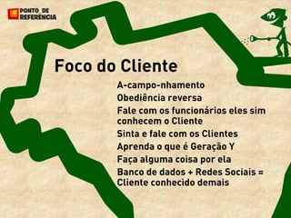 Foco do Cliente
       A-campo-nhamento
       Obediência reversa
       Fale com os funcionários eles sim
       conhecem o Cliente
       Sinta e fale com os Clientes
       Aprenda o que é Geração Y
       Faça alguma coisa por ela
       Banco de dados + Redes Sociais =
       Cliente conhecido demais
 