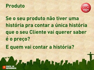 Produto

Se o seu produto não tiver uma
história pra contar a única história
que o seu Cliente vai querer saber
é o preço?
E quem vai contar a história?
 
