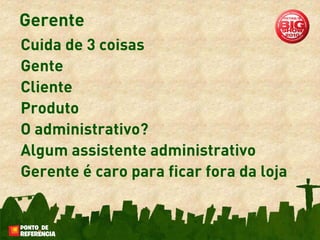 Gerente
Cuida de 3 coisas
Gente
Cliente
Produto
O administrativo?
Algum assistente administrativo
Gerente é caro para ficar fora da loja
 
