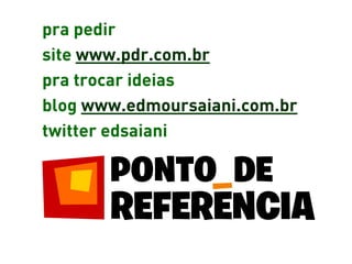 pra pedir
site www.pdr.com.br
pra trocar ideias
blog www.edmoursaiani.com.br
twitter edsaiani
 