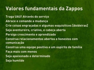 Valores fundamentais da Zappos
Traga UAU! Através do serviço
Abrace e comande a mudança
Crie coisas engraçadas e algumas esquisitices [doideiras]
Seja aventureiro, criativo, e cabeça aberta
Persiga crescimento e aprendizado
Construa relacionamentos abertos e honestos com
comunicação
Construa uma equipe positiva e um espírito de família
Faça mais com menos
Seja apaixonado e determinado
Seja humilde
 
