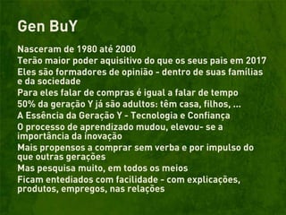 Gen BuY
Nasceram de 1980 até 2000
Terão maior poder aquisitivo do que os seus pais em 2017
Eles são formadores de opinião - dentro de suas famílias
e da sociedade
Para eles falar de compras é igual a falar de tempo
50% da geração Y já são adultos: têm casa, filhos, ...
A Essência da Geração Y - Tecnologia e Confiança
O processo de aprendizado mudou, elevou- se a
importância da inovação
Mais propensos a comprar sem verba e por impulso do
que outras gerações
Mas pesquisa muito, em todos os meios
Ficam entediados com facilidade - com explicações,
produtos, empregos, nas relações
 