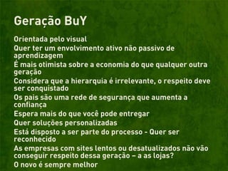 Geração BuY
Orientada pelo visual
Quer ter um envolvimento ativo não passivo de
aprendizagem
É mais otimista sobre a economia do que qualquer outra
geração
Considera que a hierarquia é irrelevante, o respeito deve
ser conquistado
Os pais são uma rede de segurança que aumenta a
confiança
Espera mais do que você pode entregar
Quer soluções personalizadas
Está disposto a ser parte do processo - Quer ser
reconhecido
As empresas com sites lentos ou desatualizados não vão
conseguir respeito dessa geração – a as lojas?
O novo é sempre melhor
 