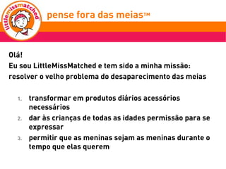 pense fora das meias™
            think outside the socks™


Olá!
Eu sou LittleMissMatched e tem sido a minha missão:
resolver o velho problema do desaparecimento das meias

  1.   transformar em produtos diários acessórios
       necessários
  2.   dar às crianças de todas as idades permissão para se
       expressar
  3.   permitir que as meninas sejam as meninas durante o
       tempo que elas querem
 