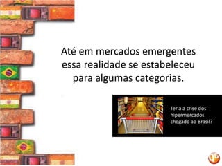 Até em mercados emergentes essa realidade se estabeleceu para algumas categorias.Teria a crise dos hipermercados chegado ao Brasil? 