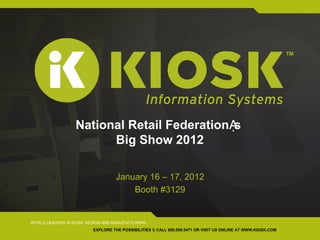 National Retail Federationᾼs
                        Big Show 2012

                                   January 16 – 17, 2012
                                       Booth #3129


WORLD LEADERS IN KIOSK DESIGN AND MANUFACTURING
                         EXPLORE THE POSSIBILITIES ῆ CALL 800.509.5471 OR VISIT US ONLINE AT WWW.KIOSK.COM
 