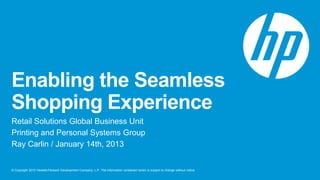 Enabling the Seamless
Shopping Experience
Retail Solutions Global Business Unit
Printing and Personal Systems Group
Ray Carlin / January 14th, 2013


© Copyright 2012 Hewlett-Packard Development Company, L.P. The information contained herein is subject to change without notice.
 