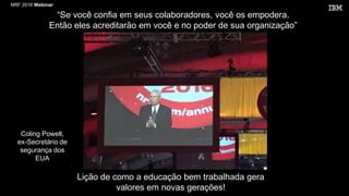 NRF 2016 Webinar
Lição de como a educação bem trabalhada gera
valores em novas gerações!
“Se você confia em seus colaboradores, você os empodera.
Então eles acreditarão em você e no poder de sua organização”
Coling Powell,
ex-Secretário de
segurança dos
EUA
 