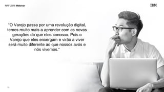 © 2016 IBM18
“O Varejo passa por uma revolução digital,
temos muito mais a aprender com as novas
gerações do que eles conosco. Pois o
Varejo que eles enxergam e virão a viver
será muito diferente ao que nossos avós e
nós vivemos.“
NRF 2016 Webinar
 