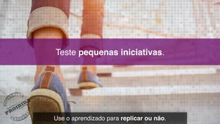 Teste pequenas iniciativas.
Use o aprendizado para replicar ou não.
 