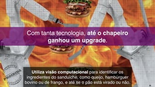 Com tanta tecnologia, até o chapeiro  
ganhou um upgrade.
Utiliza visão computacional para identificar os
ingredientes do sanduíche, como queijo, hambúrguer
bovino ou de frango, e até se o pão está virado ou não.
 