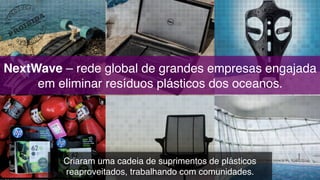 NextWave – rede global de grandes empresas engajada
em eliminar resíduos plásticos dos oceanos.
Criaram uma cadeia de suprimentos de plásticos
reaproveitados, trabalhando com comunidades.
 