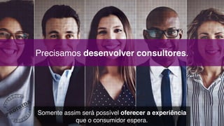 Precisamos desenvolver consultores.
Somente assim será possível oferecer a experiência 
que o consumidor espera.
 