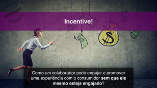 Incentive!
Como um colaborador pode engajar e promover  
uma experiência com o consumidor sem que ele
mesmo esteja engajado?
 