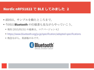 Nordic nRF51822 で BLE してみました 2
● 前回は、サンプルを動たところまで。
●
今回は Bluetooth の仕様書も見ながらやっていこう。
●
現在 (2015/05/31) の最新は、コアバージョン 4.2
● https://www.bluetooth.org/ja-jp/specification/adopted-specifications
●
残念ながら、英語版のみです。
 