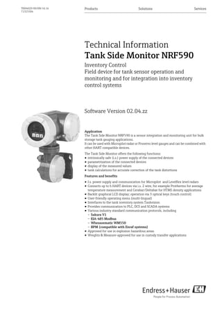 Products Solutions Services
TI00402F/00/EN/16.16
71325504
Technical Information
Tank Side Monitor NRF590
Inventory Control
Field device for tank sensor operation and
monitoring and for integration into inventory
control systems
Software Version 02.04.zz
Application
The Tank Side Monitor NRF590 is a sensor integration and monitoring unit for bulk
storage tank gauging applications.
It can be used with Micropilot radar or Proservo level gauges and can be combined with
other HART compatible devices.
The Tank Side Monitor offers the following functions:
• intrinsically safe (i.s.) power supply of the connected devices
• parametrization of the connected devices
• display of the measured values
• tank calculations for accurate correction of the tank distortions
Features and benefits
• I.s. power supply and communication for Micropilot and Levelflex level radars
• Connects up to 6 HART devices via i.s. 2 wire, for example Prothermo for average
temperature measurement and Cerabar/Deltabar for HTMS density applications
• Backlit graphical LCD display; operation via 3 optical keys (touch control)
• User-friendly operating menu (multi-lingual)
• Interfaces to the tank inventory system Tankvision
• Provides communication to PLC, DCS and SCADA systems
• Various industry standard communication protocols, including
– Sakura V1
– EIA-485 Modbus
– Whessoematic WM550
– BPM (compatible with Enraf systems)
• Approved for use in explosion hazardous areas
• Weights & Measure-approved for use in custody transfer applications
 