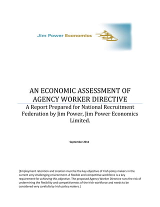 AN ECONOMIC ASSESSMENT OF
         AGENCY WORKER DIRECTIVE
   A Report Prepared for National Recruitment
  Federation by Jim Power, Jim Power Economics
                     Limited.


                                       September 2011




[Employment retention and creation must be the key objective of Irish policy makers in the
current very challenging environment. A flexible and competitive workforce is a key
requirement for achieving this objective. The proposed Agency Worker Directive runs the risk of
undermining the flexibility and competitiveness of the Irish workforce and needs to be
considered very carefully by Irish policy makers.]
 