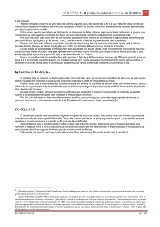 FÉ & CIÊNCIA - O Conhecimento Científico à Luz da Bíblia 10
PR. CARLOS V RICAS V021113
e até insanas.
Nestes embates observa-se pelo lado da ciência aqueles que, não tolerando a fé e a sua “falta de fatos científicos”
ridicularizam qualquer evidência contrária às hipóteses oficiais
2
do mundo científico, especialmente quando apresentada
por algum pesquisador cristão.
Entre estes, porém, percebem-se facilmente os discursos de falsa ciência, pois na verdade pertencem a grupos que
manipulam as informações científicas em favor de suas ideologias, conforme estudaremos na próxima lição.
Por sua vez, pelo lado da fé tem-se um número aparentemente menor de defensores e alguns deles demonstrando
pouca eficiência apologética e, às vezes, pouco conhecimento sobre as argumentações dos oponentes.
Porém, isso tudo são reflexos na opinião popular da disputa que há nos meios acadêmicos desde que a ciência
secular decidiu abraçar as ideias divulgadas em 1859
3
por Charles Darwin em sua teoria da evolução.
Desde então as descobertas científicas tem sido pautadas por essas ideias, mas naturalmente provocando reações
contrárias nos meios cristãos, pois elas apresentam o universo como fruto do puro acaso e de tal forma que tudo o que
existe hoje teria aparecido e evoluído sem a necessidade de um Criador.
Mas o principal revide dos cristãos tem sido apontar o fato de a tal teoria estar há mais de 150 anos girando entre os
itens 7 a 9 do método científico básico (no modelo acima) sem nunca conseguir reconhecimento como fato científico, e
tentaram inúmeras vezes obter a certificação acadêmica às várias evidências existentes e contrárias a ela.
b) Conflito de Evidências
O cenário final se resume na busca pelo saber de onde tudo veio: se de um ato voluntário de Deus ou se pelo acaso
como resultado de inúmeras e sucessivas evoluções naturais a partir de uma partícula inicial.
Porém, dado que a maior parte dos acontecimentos em ambos os modelos se deram antes do homem existir, para a
ciência tudo o que se tem são as evidências que os sítios arqueológicos e os estudos da matéria dentro e fora do planeta
são capazes de fornecer.
Destas fontes, porém, também surgiram evidências que desafiam o modelo evolucionista, levantando suspeitas
quanto a imparcialidade religiosa que compete à metodologia científica.
Por fim, não há nenhum fato verdadeiramente científico que contradiga ou que seja negado pelas escrituras, e
portanto, temos por confirmado o versículo 9 de Provérbios 8, usado como base para esta lição.
CONCLUSÃO
O verdadeiro cristão não tem dúvidas quanto a origem de todas as coisas, mas como vive num mundo cuja maioria
das pessoas não se orienta pela Palavra de Deus, ele precisa conhecer os seus argumentos para compreender as suas
opiniões e posicionamentos a respeito da fé que ele deve defender.
Apresentamos aqui o cenário atual e sobre o qual, nas próximas lições, trataremos das principais questões que
norteiam a disputa entre a fé e a falsa ciência (considerada assim por ter abandonado a imparcialidade e manipulado as
descobertas científicas à guisa de tentar provar a inexistência de Deus).
Felizmente, de acordo com o próprio método científico, afirmar que Deus não existe não é científico!
2
- Chamamos aqui de “hipóteses oficiais” aquelas que foram adotadas sem ressalvas pela ciência simplesmente por estarem de acordo com o modelo
evolucionista desenvolvido por Darwin.
3
- Charles Robert Darwin (1809-1882), naturalista inglês que em viagem de cinco anos pelo mundo no navio Beagle, anotou suas observações sobre os
animais existentes nos diferentes continentes. Delas extraiu a teoria da evolução com base nas variações das espécies. Dessas anotações saiu a sua maior
obra, o livro “A Origem das Espécies” publicado em 1859 e que abalou a opinião mundial a respeito da origem dos animais e do homem ao propor que
todas as espécies são resultado de inúmeras variações a partir de um ancestral comum (daí a proposição de que o homem e o macaco seriam “primos”).
Este impacto lhe rendeu tamanha notoriedade nos meios acadêmicos que de suas ideias iniciais saíram todas as proposições “oficiais” sobre origem, não
só das espécies, mas de todo o universo.
 