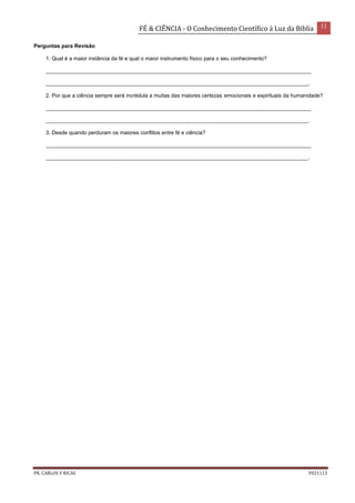FÉ & CIÊNCIA - O Conhecimento Científico à Luz da Bíblia 11
PR. CARLOS V RICAS V021113
Perguntas para Revisão
1. Qual é a maior instância da fé e qual o maior instrumento físico para o seu conhecimento?
_________________________________________________________________________________________
________________________________________________________________________________________.
2. Por que a ciência sempre será incrédula a muitas das maiores certezas emocionais e espirituais da humanidade?
_________________________________________________________________________________________
________________________________________________________________________________________.
3. Desde quando perduram os maiores conflitos entre fé e ciência?
_________________________________________________________________________________________
________________________________________________________________________________________.
 