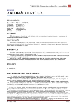 FÉ & CIÊNCIA - O Conhecimento Científico à Luz da Bíblia 12
PR. CARLOS V RICAS V021113
LIÇÃO 02
A RELIGIÃO CIENTÍFICA
DEVOCIONAL DIÁRIO:
Segunda-feira: Gênesis 1.11,12; 20-25;
Terça-feira: Jeremias 3.15;
Quarta-feira: 1Coríntios 8.1,2;
Quinta-feira: 1Coríntios 13.2;
Sexta-feira: 1Coríntios 13.8;
Sábado: Colossenses 2.1-3;
Domingo: Jó 21.22 .
TEXTO BÍBLICO
Ó Timóteo, guarda o depósito que te foi confiado, tendo horror aos clamores vãos e profanos e às oposições da
falsamente chamada ciência. I Timóteo 6.20
OBJETIVO DA LIÇÃO
Apresentar a forma filosófica e semi religiosa pela qual muitos confiam cegamente nas conclusões de qualquer
autoridade científica, tenham sido comprovadas ou não, e dentre os quais se infiltraram ateus, agnósticos, satanistas e
outros grupos que combatem a fé cristã.
INTRODUÇÃO
O cientista Walter L Bradley em entrevista com o jornalista e ex-ateu Lee Strobel concluiu: “-Hoje é preciso bastante
fé para ser um cientista honesto e ao mesmo tempo ateu” 4
.
Ele acabara de apresentar a precariedade do cenário científico atual quanto a escassez de evidências e explicações
convincentes sobre o surgimento da vida.
Mas Por que a ciência levaria alguém ao ateísmo? O que há de tão enigmático no surgimento da vida, o mais
abundante fenômeno da natureza desde tempos remotos, para induzir os homens a eliminar Deus do processo?
EXPOSIÇÃO
1. HISTÓRIA:
a) As viagens de Darwin e a variação das espécies
Para entender como tudo começou precisaremos voltar à Inglaterra do século 19, no ano de 1836, quando o navio
científico HMS Beagle atracou após quase cinco anos de pesquisas ao redor do mundo.
Dele desembarcou o naturalista Charles Robert Darwin de posse de inúmeras anotações, além de exemplares de
animais e plantas de todos os lugares por onde passou, incluindo a América do Sul.
Após 23 anos de organização do material colhido e aproveitando outras teorias da época quanto ao surgimento da
vida, a capacidade de adaptação dos seres vivos e o equilíbrio populacional humano
5
, Darwin publicou o livro A Origem
das Espécies, considerado por muitos até hoje como o livro que abalou o mundo.
4
- “Em defesa da fé”, Lee Strobel, ed. Vida, pg. 152. Walter L Bradley é um cientista, membro da Associação Científica Americana e da Sociedade
Americana de Materiais e diretor do Centro de Tecnologia de Polímeros da Universidade A&M do Texas, nos EUA (Estados Unidos da América).
5
- (A) À época de Darwin a ciência acreditava que a vida tinha capacidade de surgir por si mesma. Eles criam, dentre outros exemplos, que as larvas das
moscas surgiam da própria carne em decomposição e também que os parasitas intestinais apareciam espontaneamente dentro dos seres vivos.
(B) Darwin acreditava nas teorias de Lamarck, um naturalista francês que defendia a variação dos seres vivos através do desenvolvimento dos órgãos
mais utilizados e no atrofiamento ou desaparecimento dos que tinham pouco ou nenhum uso. Essa teoria, que tinha raízes na Grécia antiga, já há bastante
tempo não é mais aceita pela ciência.
(C) Darwin também aproveitou os estudos de Thomas R Malthus, um economista britânico considerado o pai da demografia, sobre o comportamento
populacional humano e os aplicou às suas teorias sobre como teriam evoluído os animais e plantas.
(D) A ausência de seres transitórios também era de conhecimento do Darwin. Ele próprio declarou : “- Por ora o caso não tem explicação e pode ser
usado como argumento válido contra os conceitos aqui expostos” (Darwin, 1872, Origem da Espécies, cap. X).
 