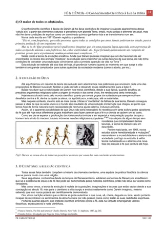 FÉ & CIÊNCIA - O Conhecimento Científico à Luz da Bíblia 14
PR. CARLOS V RICAS V021113
d) O maior de todos os obstáculos.
O conhecimento científico à época de Darwin já lhe dava condições de imaginar o suposto aparecimento dessa
“célula avó” a partir dos elementos naturais e presentes num planeta Terra, então, muito antigo e diferente do atual, mas
não lhe dava condições de explicar como um combinado químico ganharia vida e se transformaria num ser.
Numa carta escrita em 1871 Darwin registrou o problema:
“Diz-se, com frequência, que estão presentes agora todas as condições que antes jamais poderiam ter estado, para a
primeira produção de um organismo vivo.
Mas se (e oh! Que grandioso seria!) pudéssemos imaginar que, em uma pequena lagoa aquecida, com a presença de
todos os tipos de amônia e sais fosfóricos, luz, calor, eletricidade, etc., fosse formado quimicamente um composto de
proteína, pronto para experimentar mudanças ainda mais complexas...” 7
.
Neste ponto a teoria da evolução encalhou. Ainda que Darwin pudesse imaginar que um dia haveriam de ser
encontrados os restos dos animais “mestiços” da evolução para preencher as outras lacunas da sua teoria, ele não tinha
condições de conceber uma explicação convincente para a primeira aparição da vida na Terra
5
.
Esta situação se estende até aos dias de hoje. A ignorância humana quanto ao momento em que surge a vida
também é um grande complicador para outras questões da sociedade moderna (como o aborto, por ex.).
2. A EXCLUSÃO DE DEUS
Até aqui fizemos um resumo da teoria da evolução sem adentrarmos nas polêmicas que envolvem cada uma das
proposições de Darwin buscando facilitar a visão do todo e deixando esses detalhamentos para a lição 6.
Basta-nos dizer que a notoriedade de Darwin nos meios científicos, desde a sua época, quando desafiou os
precários argumentos religiosos sobre a origem do mundo e dos seres vivos, lhe rendeu uma certa veneração.
Hoje ele é cultuado tanto pelo mundo científico quanto por certos grupos da sociedade que sempre nutriram
desafetos contra a fé, dentre os quais os ateus, os agnósticos e, a reboque, até os satanistas.
Mas naquele contexto, mesmo sob as mais duras críticas à “montanha” de falhas da sua teoria, Darwin conseguiu
passar a ideia de que os seres vivos e o mundo são resultado de uma evolução ininterrupta que chegou ao ponto que
temos hoje de forma natural e sem necessidade de nenhuma ajuda externa, inclusive a Divina.
Assim, só a aparente possibilidade de que Deus não seria necessário foi recebida com tanta euforia pelos opositores
da fé que até hoje seus diferentes grupos trabalham para fazer parecer que a fé e a ciência se opõem um ao outro.
Como era de se esperar a publicação das ideias evolucionistas e em especial a interpretação popular de que o
homem teria vindo do macaco, causou inúmeras reações religiosas e populares
(Fig2)
mas depois de algum tempo sem
novidades que completassem tantas
lacunas, a teoria de Darwin caiu em
descrédito.
Porém mais tarde, em 1901, novos
estudos sobre hereditariedade e mutações
8
reacenderam a incredulidade e o ateísmo da
sociedade que logo os embutiu à velha
teoria revitalizando-a e abrindo uma nova
fase de ataques à fé que perdura até hoje.
Fig2- Darwin se tornou alvo de inúmeras gozações e escárnios por causa das suas conclusões evolucionistas.
3. O CIENTISMO: A RELIGIÃO CIENTÍFICA
Todos esses fatos também compõem a história do chamado cientismo, uma espécie de prática filosófica da ciência
que se parece muito com uma religião.
Seus seguidores, conhecidos desde os tempos do Renascentismo, adotaram as teorias de Darwin por acreditarem
que se a existência de Deus e da fé não pode ser demonstrada pelos métodos científicos, então não deve ser aceita como
verdadeira.
Mas como vimos, a teoria da evolução é repleta de suposições, imaginações e lacunas que estão vazias desde a sua
concepção no século 19, mas para o cientismo a vida surgiu e evoluiu exatamente como Darwin imaginou, mesmo
sabendo que isso nunca poderá ser cientificamente demonstrado.
Ora, vimos na lição anterior que a ciência só pode autenticar o que ouve, vê, cheira, degusta ou toca, sendo portanto
incapaz de reconhecer os sentimentos da alma humana por não possuir meios como testar as suas realidades espirituais.
Portanto quando alguém, sob pretexto científico arremete contra a fé, está na verdade empregando valores
filosóficos, especulativos e nada científicos.
7
- Francis Darwin, The life and letters of Charles Darwin, New York: D. Appleton, 1887, pg 202.
8
- Estudos feitos e divulgados por Hugo de Vries, biólogo neerlandês.
 