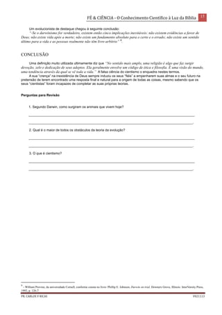 FÉ & CIÊNCIA - O Conhecimento Científico à Luz da Bíblia 15
PR. CARLOS V RICAS V021113
Um evolucionista de destaque chegou à seguinte conclusão:
“-Se o darwinismo for verdadeiro, existem então cinco implicações inevitáveis: não existem evidências a favor de
Deus; não existe vida após a morte; não existe um fundamento absoluto para o certo e o errado; não existe um sentido
último para a vida e as pessoas realmente não têm livre-arbítrio” 9
.
CONCLUSÃO
Uma definição muito utilizada ultimamente diz que “No sentido mais amplo, uma religião é algo que faz surgir
devoção, zelo e dedicação de seus adeptos. Ela geralmente envolve um código de ética e filosofia. É uma visão do mundo,
uma tendência através da qual se vê toda a vida.” A falsa ciência do cientismo o enquadra nestes termos.
A sua “crença” na inexistência de Deus sempre induziu os seus “fiéis” a empenharem suas almas e o seu futuro na
pretensão de terem encontrado uma resposta final e natural para a origem de todas as coisas, mesmo sabendo que os
seus “cientistas” foram incapazes de completar as suas próprias teorias.
Perguntas para Revisão
1. Segundo Darwin, como surgiram os animais que vivem hoje?
_________________________________________________________________________________________
________________________________________________________________________________________.
2. Qual é o maior de todos os obstáculos da teoria da evolução?
_________________________________________________________________________________________
________________________________________________________________________________________.
3. O que é cientismo?
_________________________________________________________________________________________
________________________________________________________________________________________.
9
- William Provine, da universidade Cornell, conforme consta no livro: Phillip E. Johnson, Darwin on trial, Downers Grove, Illinois: InterVarsity Press,
1993, p. 126-7.
 