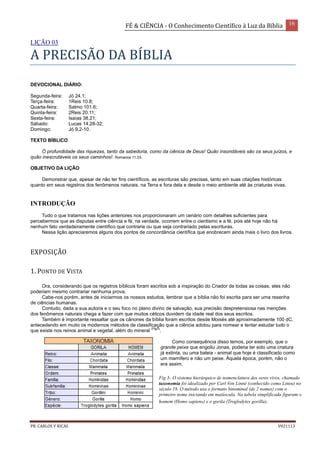 FÉ & CIÊNCIA - O Conhecimento Científico à Luz da Bíblia 16
PR. CARLOS V RICAS V021113
LIÇÃO 03
A PRECISÃO DA BÍBLIA
DEVOCIONAL DIÁRIO:
Segunda-feira: Jó 24.1;
Terça-feira: 1Reis 10.8;
Quarta-feira: Salmo 101.6;
Quinta-feira: 2Reis 20.11;
Sexta-feira: Isaías 38.21;
Sábado: Lucas 14.28-32;
Domingo: Jó 9.2-10.
TEXTO BÍBLICO
Ó profundidade das riquezas, tanto da sabedoria, como da ciência de Deus! Quão insondáveis são os seus juízos, e
quão inescrutáveis os seus caminhos!. Romanos 11.33.
OBJETIVO DA LIÇÃO
Demonstrar que, apesar de não ter fins científicos, as escrituras são precisas, tanto em suas citações históricas
quanto em seus registros dos fenômenos naturais, na Terra e fora dela e desde o meio ambiente até às criaturas vivas.
INTRODUÇÃO
Tudo o que tratamos nas lições anteriores nos proporcionaram um cenário com detalhes suficientes para
percebermos que as disputas entre ciência e fé, na verdade, ocorrem entre o cientismo e a fé, pois até hoje não há
nenhum fato verdadeiramente científico que contrarie ou que seja contrariado pelas escrituras.
Nessa lição apreciaremos alguns dos pontos de concordância científica que enobrecem ainda mais o livro dos livros.
EXPOSIÇÃO
1. PONTO DE VISTA
Ora, considerando que os registros bíblicos foram escritos sob a inspiração do Criador de todas as coisas, eles não
poderiam mesmo contrariar nenhuma prova.
Cabe-nos porém, antes de iniciarmos os nossos estudos, lembrar que a bíblia não foi escrita para ser uma resenha
de ciências humanas.
Contudo, dada a sua autoria e o seu foco no plano divino de salvação, sua precisão despretensiosa nas menções
dos fenômenos naturais chega a fazer com que muitos céticos duvidem da idade real dos seus escritos.
Também é importante ressaltar que os cânones da bíblia foram escritos desde Moisés até aproximadamente 100 dC,
antecedendo em muito os modernos métodos de classificação que a ciência adotou para nomear e tentar estudar tudo o
que existe nos reinos animal e vegetal, além do mineral
(Fig3)
.
Como consequência disso temos, por exemplo, que o
grande peixe que engoliu Jonas, poderia ter sido uma criatura
já extinta, ou uma baleia - animal que hoje é classificado como
um mamífero e não um peixe. Àquela época, porém, não o
era assim.
Fig 3- O sistema hierárquico de nomenclatura dos seres vivos, chamado
taxonomia foi idealizado por Carl Von Linné (conhecido como Lineu) no
século 18. O método usa o formato binominal (de 2 nomes) com o
primeiro nome iniciando em maiúscula. Na tabela simplificada figuram o
homem (Homo sapiens) e o gorila (Troglodytes gorilla).
 