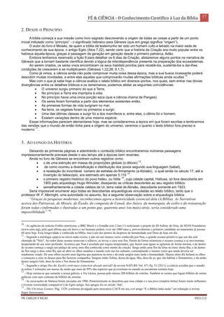 FÉ & CIÊNCIA - O Conhecimento Científico à Luz da Bíblia 17
PR. CARLOS V RICAS V021113
2. DESDE O PRINCÍPIO
A bíblia começa a sua missão como livro sagrado descrevendo a origem de todas as coisas a partir de um ponto
inicial intitulado como “princípio” - o significado hebraico para Gênesis (que em grego significa “origem”).
O autor do livro é Moisés, de quem a bíblia dá testemunho ter sido um homem culto e letrado na maior sede de
conhecimento de sua época, o antigo Egito (Atos 7.22), sendo certo que a história da Criação era muito popular entre os
hebreus àquela época, graças à passagem de geração em geração desde o primeiro patriarca, Adão.
Embora tenhamos reservado a lição 9 para detalhar os 6 dias da Criação, alistaremos alguns pontos na narrativa de
Gênesis que a tornam bastante científica devido a lógica de interdependência presente na preparação dos ecossistemas.
Ao serem criados, os seres vivos encontraram os seus habitats prontos para recebê-los, sustentá-los e dar-lhes
condições de crescerem e se multiplicarem (Gênesis 1.22;28; 9.1;7) .
Como já vimos, a ciência ainda não pode comprovar muita coisa dessa época, mas a sua busca incessante poderá
descobrir muitas novidades, e entre elas aquelas que comprovarão muitas afirmações bíblicas ainda ocultas
10
.
Mas com o que já sabe hoje a ciência avaliza o relato bíblico em diversos pontos, nos quais, sem entrar nas óbvias
divergências entre os detalhes bíblicos e os darwinianos, podemos alistar as seguintes coincidências:
 O universo surgiu primeiro do que a Terra;
 No princípio a Terra era imprópria à vida;
 No princípio havia uma única porção seca (que a ciência chama de Pangea);
 Os seres foram formados a partir dos elementos existentes então;
 As primeiras formas de vida surgiram no mar;
 Na terra, os vegetais foram os primeiros a surgir;
 Uma das últimas classes a surgir foi a dos mamíferos e, entre eles, o último foi o homem;
 Existem variações dentro de uma mesma espécie.
Essas informações parecem elementares hoje, mas se considerarmos a época em que foram escritas e lembrarmos
das versões que o mundo de então tinha para a origem do universo, veremos o quanto o texto bíblico fora preciso e
moderno
11
.
3. AO LONGO DA HISTÓRIA
Deixando as primeiras páginas e adentrando o conteúdo bíblico encontraremos inúmeras passagens
impressionantemente precisas desde o seu tempo até a épocas bem recentes.
Ainda no livro de Gênesis se encontram outros registros como:
 o de uma extinção em massa de proporções globais (o dilúvio)
12
.
 de como ocorreu a diversificação e distribuição dos povos segundo sua linguagem (babel),
 a revelação do incontável número de estrelas do firmamento (a Abraão), o qual ainda no século 17, até a
invenção do telescópio, era estimado em apenas 5.119
13
.
 o primeiro registro histórico do povo heteu, ou hitita
14
, cuja cidade capital, Hattusa, só fora descoberta em
1905 pelo arqueólogo Hugo Winckler, dissipando as críticas descrentes ao seu registro bíblico.
 semelhantemente a cidade caldeia de Ur, terra natal de Abraão, descoberta somente em 1923.
Seria impossível enumerar aqui todas as descobertas arqueológicas vinculadas ao relato bíblico, tanto que o
professor W. F. Albringht, uma autoridade no assunto, fez a seguinte observação sobre a arqueologia bíblica:
“Graças às pesquisas modernas, reconhecemos agora a historicidade essencial dela (A Bíblia). As Narrativas
acerca dos Patriarcas, de Moisés, do Êxodo, da conquista de Canaã, dos Juízes, da monarquia, do exílio e da restauração
foram todas confirmadas e ilustradas a um ponto que, quarenta anos (ou mais) atrás, seria considerado uma
impossibilidade” 15
.
10
- As agências de notícias Forbes americana, a BBC Brasil e o Estadão (em 2.Jun.11) noticiaram o projeto do Dr Aubrey de Gray, da SENS Foundation
(www.sens.org), pelo qual afirma que em breve o ser humano poderá viver até 1000 anos e, provavelmente o primeiro candidato ao tratamento já possua
60 anos hoje. Essa longevidade é conhecida na bíblia, mas é um dos pontos de desprezo da humanidade sem Deus de hoje em dia.
11
- Segundo a mitologia egípcia no inicio nada existia, a não ser um imenso vazio conhecido por Nun, o grande oceano primitivo que um dia será
chamada de "Nilo". Ao redor deste oceano reinavam o silêncio, as trevas o caos sem fim. Porém de forma misteriosa o oceano começa a se movimentar,
despertando de seu sono profundo. Acontece que Nun é assolado por negras tempestades, que fazem suas águas se agitarem de forma intensa, e de dentro
do oceano começa a surgir um pedaço de terra, uma ilha conhecida como monte da criação. Surge então uma flor de lótus no meio desta ilha, e de dentro
da flor surge o deus solar Rá, que ao abrir os olhos inundou o mundo com sua luz radiante, contemplando o imenso vazio que ainda deveria ser
totalmente criado. De seus olhos escorre uma lágrima que penetrou na terra e de onde surgirá mais tarde a humanidade. Depois disto Rá fechará os olhos
e começara a criar os deuses para lhe fazerem companhia. Surgem então Tefnut, deusa da água, Shu, deus do ar, que vão habitar o firmamento, e da união
destes surgem Geb, deus da terra e Nut deusa do firmamento.
12
- Segundo o artigo Has the Earth's sixth mass extinction already arrived? da revista NATURE Vol. 471 Pg. 51 (2011), a ciência acredita que o mundo
já sofreu 5 extinções em massa, de modo que mais de 99% das espécies que já existiram no mundo se encontram extintas hoje.
13
- Hoje estima-se que somente a nossa galáxia, a Via Láctea, possua pelo menos 200 bilhões de estrelas. Também se estima que hajam bilhões de outras
galáxias com suas centenas de bilhões de estrelas.
14
- As escavações de Hattusa foram iniciadas em 1906. Posteriormente se descobriu que essa cidade e o seu povo (império hitita) foram muito influentes
e tiveram notoriedade comparável à do Egito antigo. Seu apogeu foi no século 14aC.
15
- The Christian Century. Pág. 1329, conforme divulgado pelo ministério CACP em seu web artigo “E a Bíblia tinha razão” em refutação à revista
Super Interessante.
 