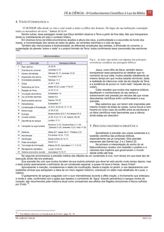 FÉ & CIÊNCIA - O Conhecimento Científico à Luz da Bíblia 18
PR. CARLOS V RICAS V021113
4. VISÃO COSMOLÓGICA
“O SENHOR olha desde os céus e está vendo a todos os filhos dos homens. Do lugar da sua habitação contempla
todos os moradores da terra.” Salmos 33.13,14
Dentre outras, essa passagem revela que Deus também observa a Terra a partir de fora dela, fato que transparece
direta ou indiretamente em todo o contexto bíblico.
Em diversos livros da bíblia encontramos alusões à altura dos céus, a profundidade e a escuridão do fundo dos
mares, a movimentação dos ventos ao redor do globo, as correntes marinhas e o ciclo da água.
Também são mencionados a biodiversidade, as diferentes amplitudes das estrelas, a dimensão do universo, a
sustentação do planeta “sobre o nada” e o próprio formato da Terra, todos confirmando essa cosmovisão das escrituras
(Fig4)
.
Fig 4... Ao lado, uma tabela com algumas das principais
ocorrências científicas nas passagens bíblicas.
Jesus, como filho de Deus, também deixou
transparecer essa perspectiva ao detalhar que no
momento da sua volta, muitos estarão trabalhando ao
mesmo tempo em que muitos estarão dormindo, dada
a realidade do intercurso noite dia da rotação da Terra
e a existência de povos no “outro lado” naquele dia (ou
noite!).
Cabe ressaltar que muitos dos registros bíblicos
desafiaram o conhecimento do seu tempo e
sobreviveram sob pressão por séculos até que novas
descobertas científicas enfim confirmassem a sua
precisão.
Mas sabemos que, por terem sido inspiradas pelo
mesmo Criador de todas as coisas, nunca houve e nem
haverá um único caso de conflito entre as escrituras e
os fatos científicos mais fascinantes que a ciência
ainda esteja por descobrir.
5. PRECISÃO HISTÓRICO-PROFÉTICA
Semelhante à precisão nas coisas existentes é a
exatidão científica das profecias bíblicas,
especialmente nas já cumpridas. Dois grandes
expoentes são Daniel cap. 2 e o Salmo 22.
No primeiro a interpretação do sonho do rei
Nabucodonosor revelou com exatidão o poderio e a
natureza dos impérios que governariam o mundo
desde então até hoje.
No segundo encontramos a precisão médica das aflições de um condenado à cruz, num tempo em que esse tipo de
execução ainda não era praticado.
Sua precisão faz com que muitos duvidem da sua autoria achando que deve ter sido escrito muito tempo depois, mas
o texto prediz serenamente o sofrimento de um condenado especial, a quase mil anos à frente: Jesus Cristo!
Aproveitando a menção, consideremos o relato da crucificação, desde a oração no jardim, e nos depararemos com
exatidões clínicas que extrapolam a ideia de um mero registro histórico, sobretudo no relato mais detalhado de Lucas, o
médico.
O gotejamento de sangue coagulado com o suor (hematidrose) durante a aflita oração, o linchamento que antecipou
a morte e, esta, confirmada com o golpe que desatou o corrimento de “água” (líquido pericárdico) e sangue vindos do
coração, são reconhecidos pela medicina atual como compatíveis aos efeitos dos flagelos emocionais e físicos sofridos
por Cristo
16
.
16
- “Um Médico Descreve a Crucificação de Cristo”, págs. 41, 74.
 