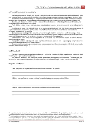 FÉ & CIÊNCIA - O Conhecimento Científico à Luz da Bíblia 19
PR. CARLOS V RICAS V021113
6. PRECISÃO CIENTÍFICO-PROFÉTICA
Precisaríamos de muito espaço para esgotar o assunto da precisão científica da bíblia mas, embora tenhamos posto
uma pequena tabela no suplemento do professor, nos voltaremos agora para as profecias escatológicas como um todo.
Se olharmos atentamente para alguns dos principais textos bíblicos voltados ao tema do fim dos tempos, como os
deixados pelo profeta Daniel, por Jesus e pelos apóstolos Paulo e João, notaremos uma coerência científica incrível.
Daniel e João descrevem o futuro cenário socioeconômico destacando a unificação política e econômica de uma
sociedade apressada pelo avanço da ciência.
Paulo detalha o plano moral e espiritual dessa sociedade descrevendo-a como extremamente corrompida, amoral e
ateia.
As profecias de Jesus e de João dão conta de um panorama caótico jamais visto pelo homem, quando as quedas de
2 grandes asteroides, ou cometas, prenunciadas por uma forte chuva de meteoros incendiários, desencadearão
sucessivos desequilíbrios na natureza.
Os impactos provocarão grandes tsunamis, uma contaminação mortífera nos mares e nas fontes de água doce,
grandes terremotos e uma carga tão pesada de partículas na atmosfera, vindas dos impactos ou de erupções vulcânicas,
que encobrirão parcialmente o sol tornando-o vermelho – cor que será refletida pela lua.
Em todos estes casos temos sequencias perfeitas de causa-efeito cujo conhecimento não era de domínio dos seus
pregadores, exceto Jesus.
Hoje porém, a ciência sabe o quanto essas previsões bíblicas são possíveis pois a arqueologia já comprovou terem
ocorrido outras vezes na história do nosso planeta
17
.
Essa expectativa, inclusive, já produziu diversos projetos e sistemas milionários para sobrevivência da humanidade,
conforme detalharemos na lição 11.
CONCLUSÃO
Por tudo o que resumidamente apresentamos aqui, é impossível ignorar a eficiência das escrituras, mesmo no plano
científico para o qual não foram dedicadas.
Sua precisão, portanto, é uma das razões para as temermos e as admirarmos profundamente
18
, pois são elas que
também nos falam do pecado e as suas consequências, bem como da santificação e o seu imensurável galardão.
Perguntas para Revisão
1. Em que pontos da origem de tudo coincidem o relato bíblico e o de Darwin?
_________________________________________________________________________________________
________________________________________________________________________________________.
2. Dê um exemplo histórico em que a ciência levou séculos para comprovar o registro bíblico.
_________________________________________________________________________________________
________________________________________________________________________________________.
3. Dê um exemplo de coerência científica nas passagens bíblicas mencionadas.
_________________________________________________________________________________________
________________________________________________________________________________________.
17
- Segundo o artigo Has the Earth's sixth mass extinction already arrived? da revista NATURE Vol. 471 Pg. 51 (2011), a ciência acredita que o mundo
já sofreu 5 extinções em massa, de modo que mais de 99% das espécies que já existiram no mundo se encontram extintas hoje.
18
- O carisma das escrituras sempre contou com a admiração de gente culta e famosa. Diz-se que a respeito da bíblia Rui Barbosa teria dito: “-Se eu a
coloco abaixo de todos os livros, ela é a que mantém todos eles, se eu a coloco no meio dos outros livros, ela é o coração desses livros, e se eu a coloco
em cima dos outros livros, ela é a cabeça e autoridade de todos os livros em minha biblioteca”.
 