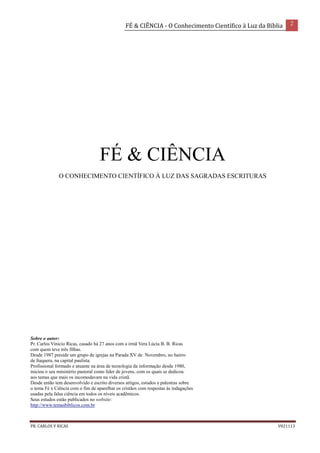 FÉ & CIÊNCIA - O Conhecimento Científico à Luz da Bíblia 2
PR. CARLOS V RICAS V021113
FÉ & CIÊNCIA
O CONHECIMENTO CIENTÍFICO À LUZ DAS SAGRADAS ESCRITURAS
Sobre o autor:
Pr. Carlos Vinicio Ricas, casado há 27 anos com a irmã Vera Lúcia B. B. Ricas
com quem teve três filhas.
Desde 1987 preside um grupo de igrejas na Parada XV de Novembro, no bairro
de Itaquera, na capital paulista.
Profissional formado e atuante na área de tecnologia da informação desde 1980,
iniciou o seu ministério pastoral como líder de jovens, com os quais se dedicou
aos temas que mais os incomodavam na vida cristã.
Desde então tem desenvolvido e escrito diversos artigos, estudos e palestras sobre
o tema Fé x Ciência com o fim de aparelhar os cristãos com respostas às indagações
usadas pela falsa ciência em todos os níveis acadêmicos.
Seus estudos estão publicados no website:
http://www.temasbiblicos.com.br
 