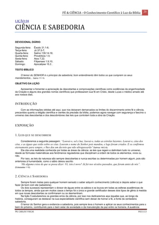 FÉ & CIÊNCIA - O Conhecimento Científico à Luz da Bíblia 20
PR. CARLOS V RICAS V021113
LIÇÃO 04
CIÊNCIA E SABEDORIA
DEVOCIONAL DIÁRIO:
Segunda-feira: Êxodo 31.1-6;
Terça-feira: Jó 37.5-7;
Quarta-feira: Salmo 139.14-16;
Quinta-feira: Provérbios 1.5;
Sexta-feira: Atos 7.22;
Sábado: Filipenses 1.9,10;
Domingo: Apocalipse 15.3 .
TEXTO BÍBLICO
O temor do SENHOR é o princípio da sabedoria; bom entendimento têm todos os que cumprem os seus
mandamentos... Salmo 111.10.
OBJETIVO DA LIÇÃO
Apresentar e fomentar a apreciação às descobertas e comprovações científicas como evidências da engenhosidade
da Criação e alguns dos grandes nomes científicos que professaram sua fé em Cristo, desde Lucas o médico amado até
aos nossos dias.
INTRODUÇÃO
Com as informações obtidas até aqui, que nos deixaram demarcados os limites do discernimento entre fé e ciência,
precavidos quanto a religião científica e cientes da precisão da bíblia, podemos agora navegar com segurança e fascínio o
universo das descobertas e dos descobridores das leis que controlam toda a obra da Criação.
EXPOSIÇÃO
1. LEIS QUE SE DESCOBREM
Consideremos a seguinte passagem: “Louvai-o, sol e lua; louvai-o, todas as estrelas luzentes. Louvai-o, céus dos
céus, e as águas que estão sobre os céus. Louvem o nome do Senhor pois mandou, e logo foram criados. E os confirmou
eternamente para sempre, e lhes deu um decreto que não ultrapassarão”(Salmos 148.3-6).
Ela cita uma realidade conhecida por todas as áreas da ciência: as leis que regem e delimitam tudo no universo,
desde as fórmulas matemáticas aos fenômenos reguladores que disciplinam a ordem de todos os elementos, vivos ou
não.
Por isso, as leis da natureza são sempre descobertas e nunca escritas ou determinadas por homem algum, pois são
anteriores à humanidade, como o sábio deixou escrito:
‘Há alguma coisa de que se possa dizer: Vê, isto é novo? Já foi nos séculos passados, que foram antes de nós”.
(Eclesiastes 1.10)
2. CIÊNCIA E SABEDORIA
Sempre foram metas para qualquer homem sensato o saber adquirir conhecimento (ciência) e depois saber o que
fazer de bom com ele (sabedoria).
Os dois sucessos representam o divisor de águas entre os sábios e os loucos em todas as esferas acadêmicas de
todos os tempos, ainda que em muitos casos o tempo foi o único e grande certificador desses dois tipos de gênio à medida
em que novas descobertas os confirmaram ou os desmentiram.
Na lição 5 estudaremos os grandes erros da ciência, por isso nos dedicaremos aqui àqueles que, ao longo da
história, conseguiram se destacar na sua especialidade científica sem deixar de honrar a fé, a fonte da verdadeira
sabedoria.
O temor do Senhor gera e evidencia a sabedoria, pois sempre leva o homem a aplicar os seus conhecimentos para o
bem do próximo, contribuindo para o bem estar da sociedade e da manutenção da paz entre os homens. A ausência
 