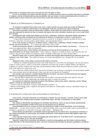 FÉ & CIÊNCIA - O Conhecimento Científico à Luz da Bíblia 21
PR. CARLOS V RICAS V021113
destes alvos ou resultados indica outra convicção que não a fé sadia em Deus.
Por fim, ao se deparar com alguma das leis naturais, o cientista que teme a Deus se vê aficionado pela sua perfeição
e instigado a sondar profundamente as suas propriedades, fato que rendeu a muitos a celebridade entre os homens e o
exemplo entre os seus irmãos de fé, bem como já levou muitos não crentes à conversão.
3. DEDICAÇÃO PROFISSIONAL E ESPIRITUAL
As menções do apóstolo Paulo sobre Lucas como o médico amado nas suas cartas aos crentes de Colossos e
depois a Timóteo e a Filemom testemunham a sua dedicação cristã sem a perda do seu mérito profissional.
Nem todos os grandes nomes da ciência foram cristãos e, dentre estes nem todos tinham a mesma linha doutrinária,
mas para responder ao ateísmo de hoje nos bastará citar alguns dos muitos cientistas e doutores que, como Lucas tinham
fé no Criador.
Começaremos pelo notável Isaac Newton que foi físico, matemático, astrônomo, alquimista, filósofo naturalista e
teólogo, conhecido pelas revelações da lei fundamental da dinâmica e da gravidade universal, o qual escreveu:
“-A maravilhosa disposição e harmonia do universo só pode ter se efetuado conforme um plano de um ser todo-
poderoso e onisciente. Isso fica sendo a minha última e mais elevada descoberta”.
Outro nome de peso na ciência é o de Blaise Pascal, o célebre físico, matemático, filósofo moralista e teólogo
francês, que certa vez afirmou: “-É o coração que sente Deus e não a razão”.
Podemos acrescentar também o conhecido médico e químico francês Louis Pasteur, que declarou: “- Um pouco de
ciência nos afasta de Deus. Muito, nos aproxima”.
James Prescott Joule, o físico britânico que descobriu a primeira lei da termodinâmica e a da relação
calor/eletricidade (Lei de Joule), recomendou: “-Após conhecer e obedecer à vontade de Deus, o próximo alvo deve ser
conhecer algo dos Seus atributos de sabedoria, poder e bondade evidenciados nas obras de Suas mãos."
Michael Faraday, físico e químico inglês pioneiro no estudo das induções eletromagnéticas que descobriu as leis que
herdaram o seu nome, disse: “-Eu confio em certezas. Eu sei que meu Redentor vive, e porque Ele vive eu também
viverei."
Alessandro Volta, o físico italiano inventor da pilha elétrica, escreveu:
“-Submeti as verdades fundamentais da fé a um estudo minucioso. Li as obras dos apologetas e de seus adversários,
avaliei as razões a favor e contra e assim obtive argumentos relevantes que tornam a religião (bíblica) tão digna de
confiança ao espírito científico que uma alma com pensamentos nobres ainda não pervertida por pecado e paixão não
pode senão abraçá-la e afeiçoar-se a ela.
Peço a Deus que minha profissão de fé, que me foi solicitada e que eu forneço com alegria, escrita de próprio punho
e por mim assinada, possa ser apresentada a todos, pois não me envergonho do Evangelho."
Um exemplo mais recente é o cientista alemão Wernher Von Braun, que atuou no desenvolvimento dos foguetes
alemães e no programa espacial americano, que declarou:
“- Acho tão difícil compreender um cientista que não reconhece a presença de uma razão superior atrás da
existência do Universo como compreender um teólogo que nega os avanços da ciência”.
Um exemplo de intelectual criacionista brasileiro é Rui Barbosa, ilustre jurista, político, diplomata, escritor, filólogo,
tradutor e orador de cujas frases extraímos duas:
“- Um povo cuja fé se petrificou, é um povo cuja liberdade se perdeu” e
“-Dilatai a fraternidade cristã, e chegareis das afeições individuais às solidariedades coletivas, da família à nação, da
nação à humanidade” 19
.
4. FASCÍNIO PELA CRIAÇÃO E PELAS DESCOBERTAS CIENTÍFICAS
Como vemos, a fé pode incrementar com entusiasmo o trabalho dos que estudam o universo. A forma como estes
ilustres cristãos foram atingidos pela sua genial complexidade segue, até hoje, a impressionar os mais hábeis
especialistas.
Ora, desde as descobertas arqueológicas às novidades astronômicas, vemos os seus principais representantes
admitirem que a humanidade conhece muito pouco do que ainda há por se descobrir.
Essa genialidade Divina do universo é a fonte das expectativas cristãs à novas descobertas, pois as escrituras
revelam que “... as suas coisas invisíveis, desde a criação do mundo, tanto o seu eterno poder, como a sua divindade, se
entendem, e claramente se veem pelas coisas que estão criadas...” (Romanos 1.20).
Outros fatores que alimentam a curiosidade cristã às descobertas da boa ciência são a sua pesquisa constante e o
seu método disciplinado de comprovação, pois acabam certificando o texto sagrado quando estão ligadas a algum dos
seus registros.
Como exemplo recente disso, temos a divulgação pela revista Nature em 18 de Maio de 2011, da descoberta por
astrônomos japoneses, de um novo tipo de planeta.
Segundo o artigo foram encontrados dez planetas no centro da nossa galáxia que não orbitam nenhuma estrela,
sendo até então um tipo desconhecido de astro, mas que a atual teoria de formação de planetas possibilitava a existência.
19
- Disc. e Conf., 263 e Coletânea Literária, 211, respectivamente.
 