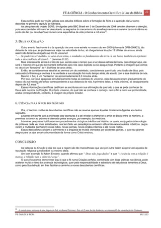 FÉ & CIÊNCIA - O Conhecimento Científico à Luz da Bíblia 22
PR. CARLOS V RICAS V021113
Essa notícia pode ser muito valiosa aos estudos bíblicos sobre a formação da Terra e a aparição da luz como
descritas no primeiro capítulo de Gênesis.
As pesquisas do projeto SENS, divulgadas pela BBC Brasil em 3 de Dezembro de 2004 também chamam a atenção,
pois seus cientistas afirmam ter descoberto os segredos do mecanismo do envelhecimento e a maneira de controlá-los ao
ponto de dar (ou devolver!) ao homem uma expectativa de vida próxima a mil anos
10
.
5. DEUS NA CRIAÇÃO
Outro evento fascinante é o da aparição de uma nova estrela no nosso céu em 2009 (chamada GRB-090423), tão
distante de nós que, se pudéssemos viajar na velocidade da luz, só chegaríamos lá após 13 bilhões de anos e, ainda
assim não teríamos chegado ao fim do universo!
“... - Se puderem ser medidos os céus lá em cima, e sondados os fundamentos da terra cá em baixo, também eu rejeitarei
toda a descendência de Israel...” (Jeremias 31.37).
Mais interessante ainda é o fato de que, sendo esse o tempo que a luz dessa estrela demorou para chegar aqui, ele
será o mesmo em que ela se manterá brilhando para nós caso exploda ou se apague hoje. Portanto a imagem que vemos
no céu é um “fantasma” de 13 bilhões de anos atrás.
Então, se considerarmos essa lei ao vermos um céu estrelado, concluiremos que é tudo uma ilusão de ótica, pois
cada astro brilhante que vermos é na verdade a sua situação há muito tempo atrás, de acordo com a sua distância de nós.
Mesmo o Sol, é um “fantasma” de aproximadamente 8,3 minutos atrás.
Por isso, se Deus apagasse simultaneamente todas as estrelas do universo, elas desapareceriam gradualmente do
nosso céu na medida de tempo correspondente a sua distancia de nós. A primeira delas, a mais próxima, só desapareceria
depois de 4,2 anos
20
.
Essas informações científicas certificam as escrituras em sua afirmação de que tudo o que se pode conhecer de
Deus está na obra da Criação. O próprio universo, do qual não se conhece o começo, nem o fim e nem sua profundidade,
acaba correspondendo, portanto, à imagem do próprio Criador.
6. CIÊNCIA PARA O BEM DO PRÓXIMO
Ora, o fascínio cristão às descobertas científicas não se reserva apenas àquelas diretamente ligadas aos textos
sagrados.
Levando em conta que a prioridade das escrituras é a de revelar e promover o amor de Deus entre os homens, a
premissa do amor ao próximo é alentada pelos avanços, por exemplo, da medicina.
Inúmeras pesquisas frutificaram em procedimentos cirúrgicos inéditos na história, os quais, conjugados à tecnologia
de próteses cada vez mais sofisticadas, nos tem feito ver paraplégicos andarem utilizando exoesqueletos robóticos, cegos
verem e mutilados ganharem novas mãos, novas pernas, novos órgãos internos e até novos rostos.
Essas descobertas aliviam o sofrimento e a angústia de muitos vitimados por acidentes graves, o que traz grande
alegria para os que amam a humanidade da forma como Cristo ensinou.
CONCLUSÃO
As belezas da Criação e das leis que a regem são tão maravilhosas que vez por outra fazem suspirar até aqueles de
reputação religiosa questionável ou mesmo ateia.
Um bom exemplo foi Albert Einstein, quando afirmou que “-Deus não joga dados” e que “-A ciência sem a religião é
manca, a religião sem a ciência é cega”.
O que procuramos demonstrar aqui é que a fé numa Criação perfeita, combinada com boas práticas na ciência, pode
acelerar muito o ritmo dos avanços tecnológicos, quer pela responsabilidade e sabedoria de estudiosos tementes a Deus,
como pela Sua bênção em lhes facilitar o caminho a novas descobertas científicas.
20
- A estrela mais próxima de nós, depois do Sol, se chama Próxima e fica a 4,2 anos luz de distância, no sistema alfa da constelação do Centauro.
 