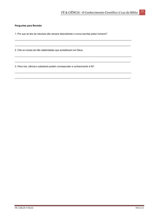 FÉ & CIÊNCIA - O Conhecimento Científico à Luz da Bíblia 23
PR. CARLOS V RICAS V021113
Perguntas para Revisão
1. Por que as leis da natureza são sempre descobertas e nunca escritas pelos homens?
_________________________________________________________________________________________
________________________________________________________________________________________.
2. Cite os nomes de três celebridades que acreditavam em Deus.
_________________________________________________________________________________________
________________________________________________________________________________________.
3. Para nós, ciência e sabedoria podem corresponder a conhecimento é fé?
_________________________________________________________________________________________
________________________________________________________________________________________.
 
